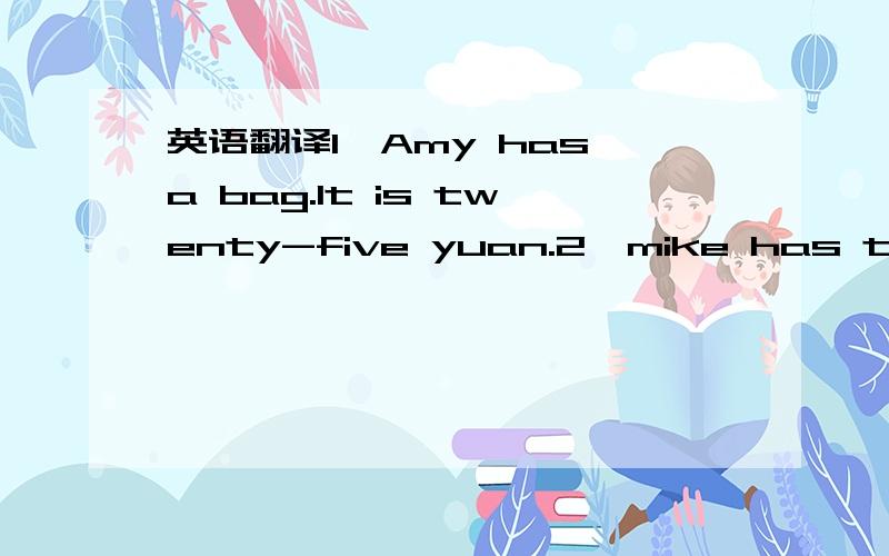 英语翻译1、Amy has a bag.It is twenty-five yuan.2、mike has thirteen pens.A pen is three yuan.3、john has eight storybooks.They are fifty-six yuan.4、Chen jie has fory pencils.A pencil is one yuan.5、zip has eleven math books.A math book is