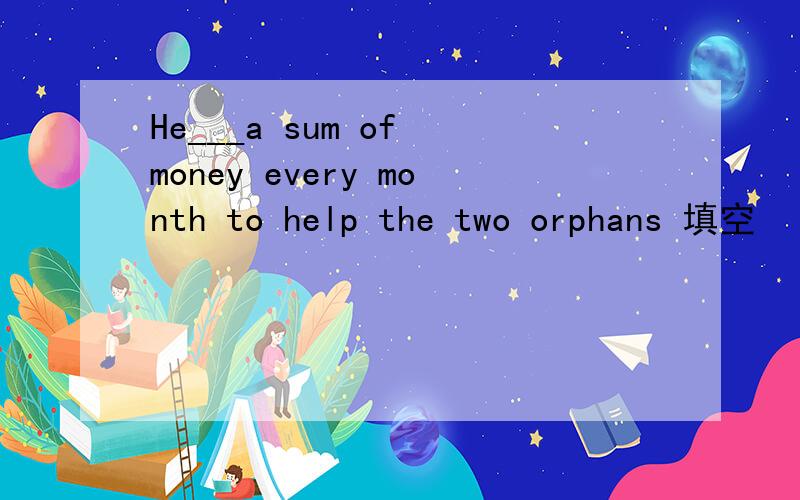 He___a sum of money every month to help the two orphans 填空