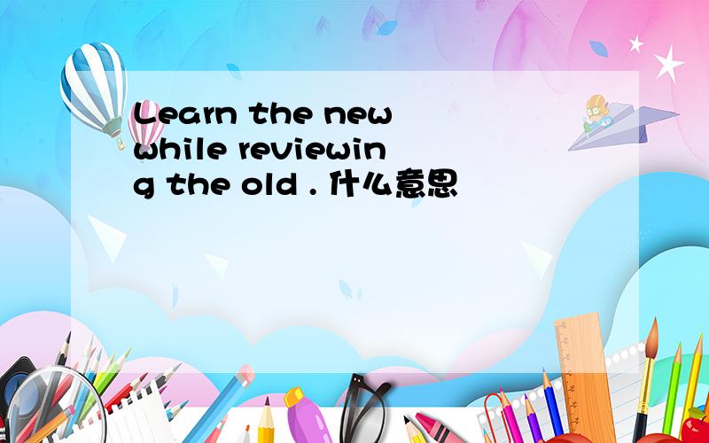 Learn the new while reviewing the old . 什么意思