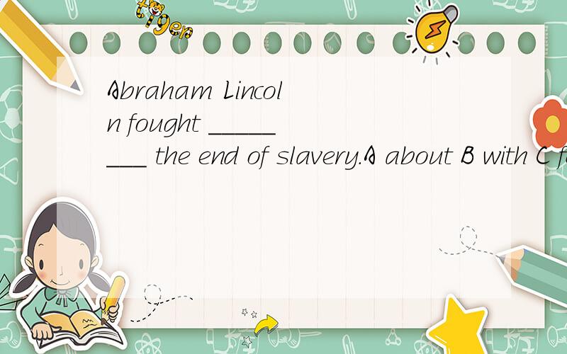 Abraham Lincoln fought ________ the end of slavery.A about B with C for Dagainst为什么选C,