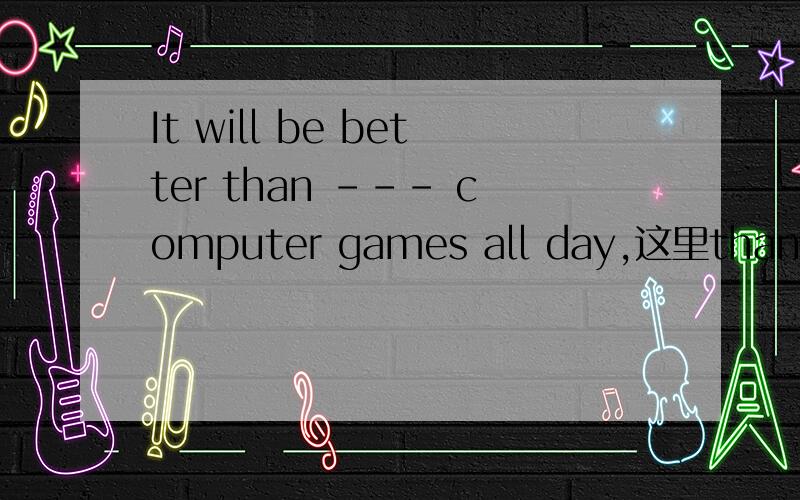 It will be better than --- computer games all day,这里than是连词还是介词.than后面为什么加doing