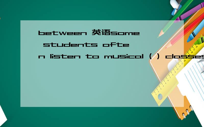 between 英语some students often listen to musical ( ) classes to refresh themselves.A between B among C over Dduring为什么选A呢 而不选D?
