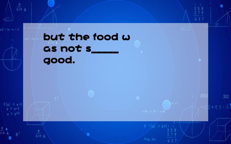 but the food was not s_____ good.