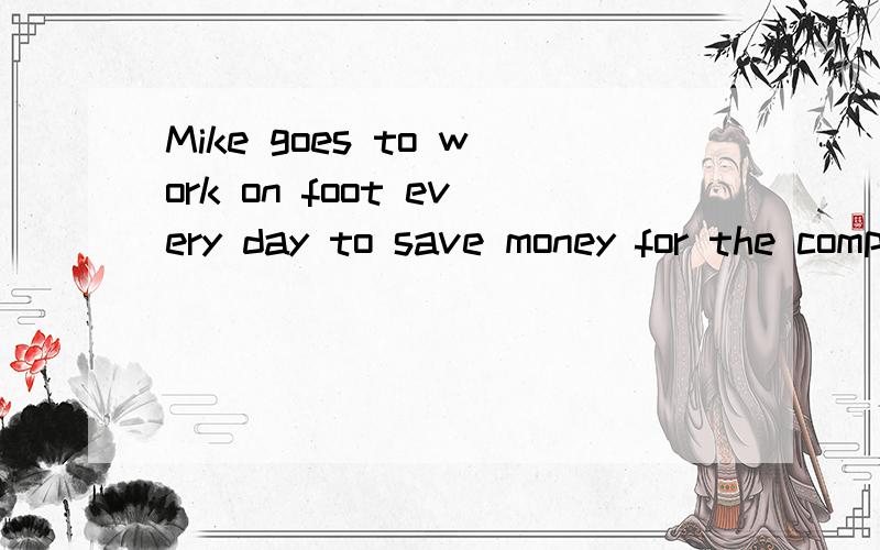 Mike goes to work on foot every day to save money for the computer（保持原意）