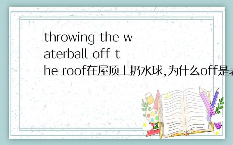 throwing the waterball off the roof在屋顶上扔水球,为什么off是表示在（屋顶上）