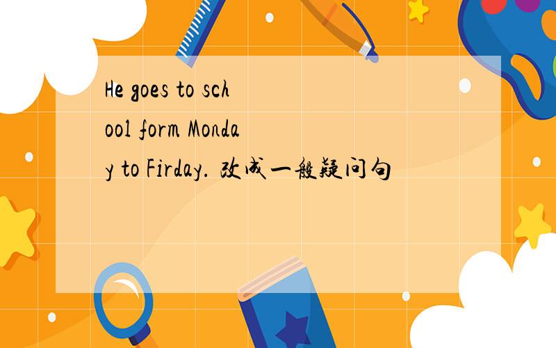 He goes to school form Monday to Firday. 改成一般疑问句