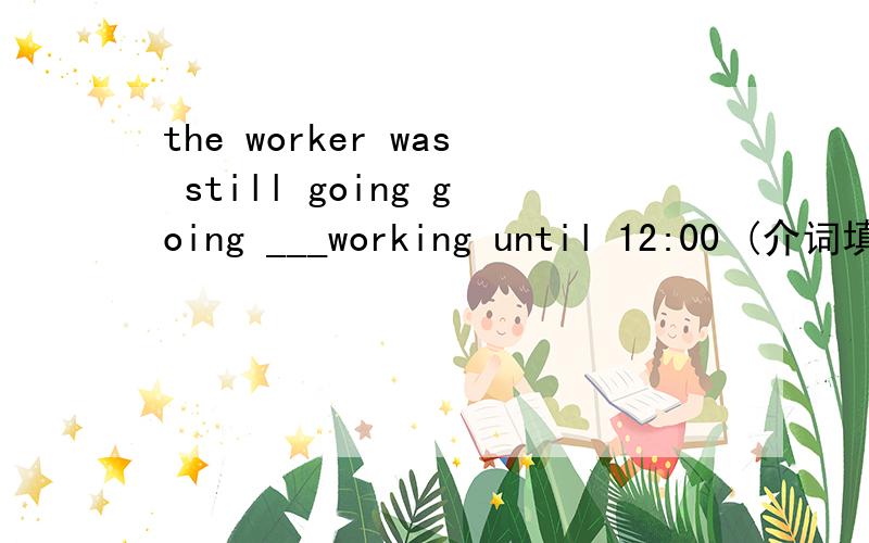 the worker was still going going ___working until 12:00 (介词填空）