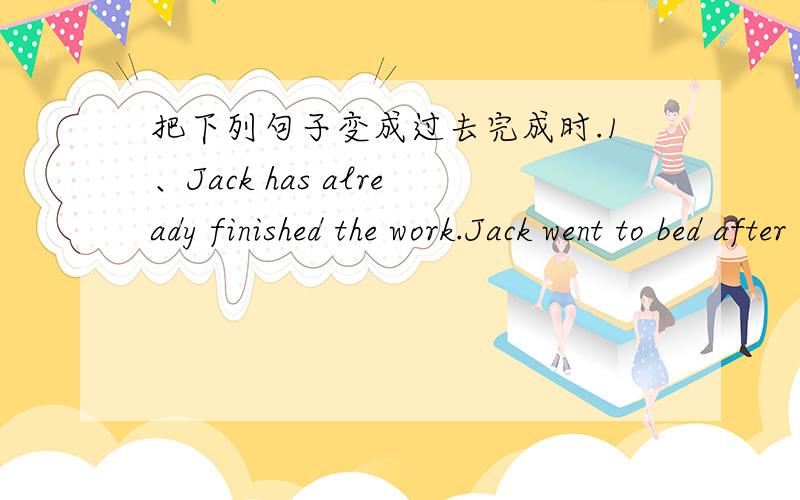 把下列句子变成过去完成时.1、Jack has already finished the work.Jack went to bed after _________________________.2、They have walked for a long time.They felt tired and thirsty after ____________________________.