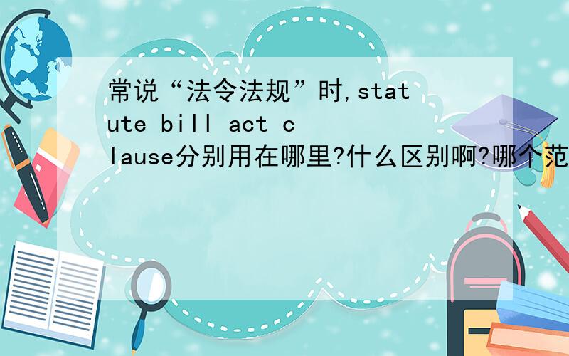 常说“法令法规”时,statute bill act clause分别用在哪里?什么区别啊?哪个范围比较大写作时可以随意用