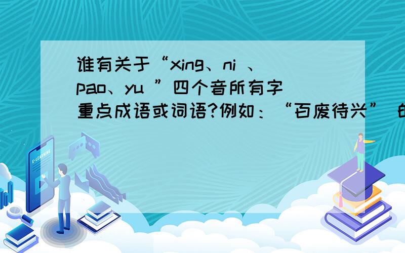 谁有关于“xing、ni 、pao、yu ”四个音所有字重点成语或词语?例如：“百废待兴” 的 成语,急用!