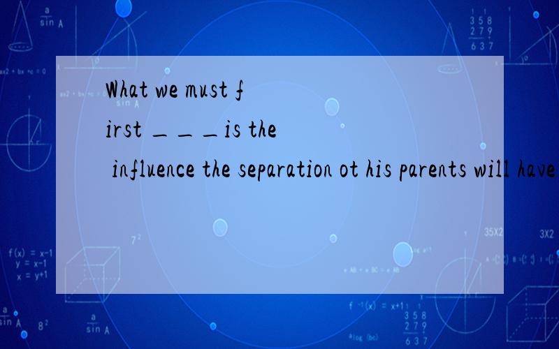 What we must first ___is the influence the separation ot his parents will have on the childA.take for granted B.take into care C.take into our head D.take into consideration解释一下