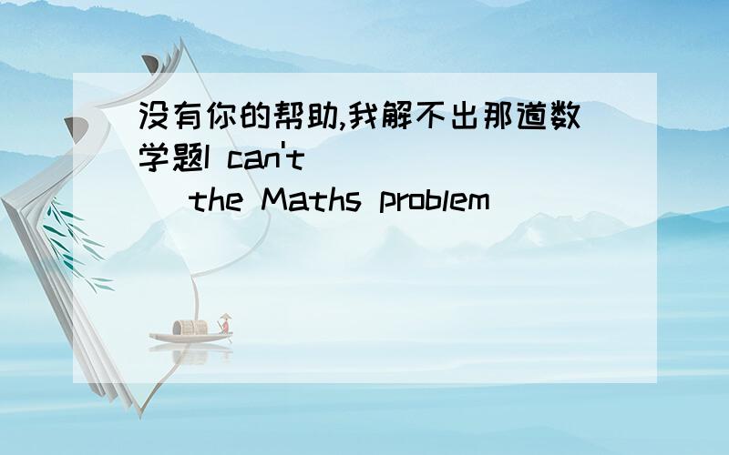 没有你的帮助,我解不出那道数学题I can't ( )( )the Maths problem ( )( )( ) .