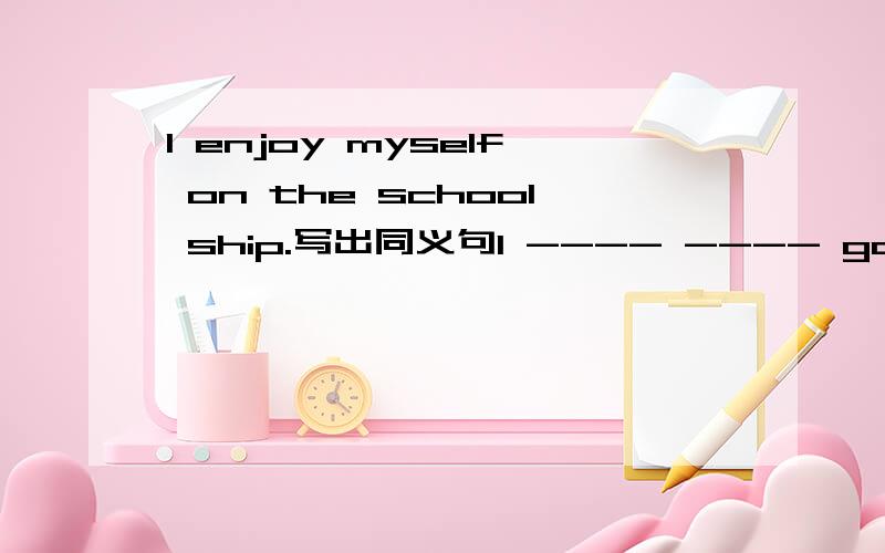 I enjoy myself on the school ship.写出同义句I ---- ---- good ----on the school ship.What else did you do?what ___ ___did you do?