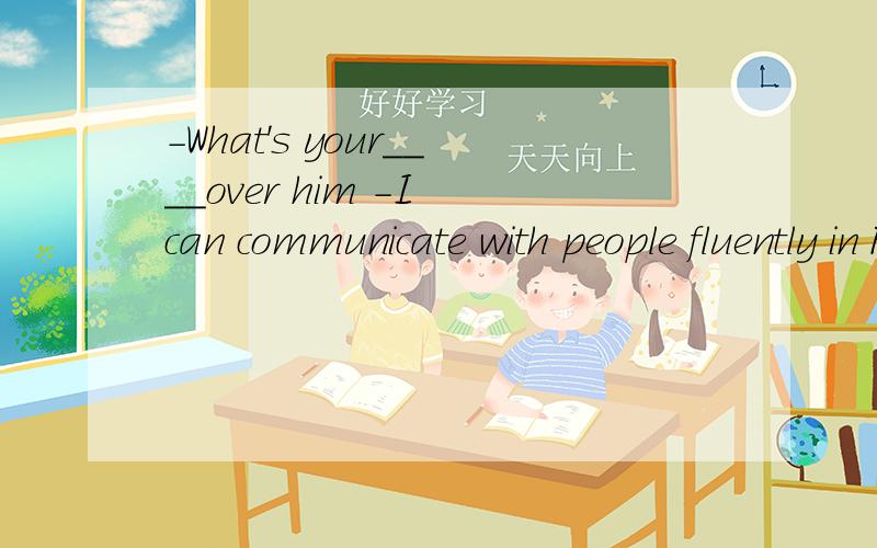 -What's your____over him -I can communicate with people fluently in French为什么填advantage?而不能填ability