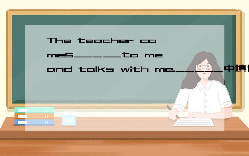 The teacher comes_____to me and talks with me._____中填什么?