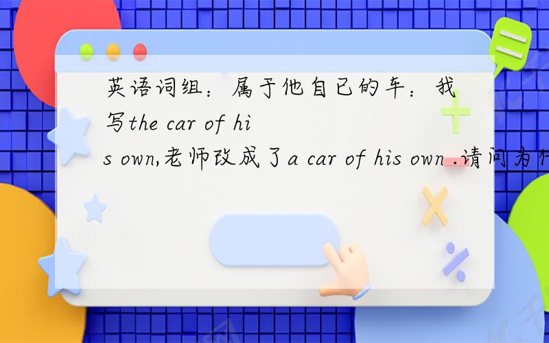 英语词组：属于他自已的车：我写the car of his own,老师改成了a car of his own .请问为什么?