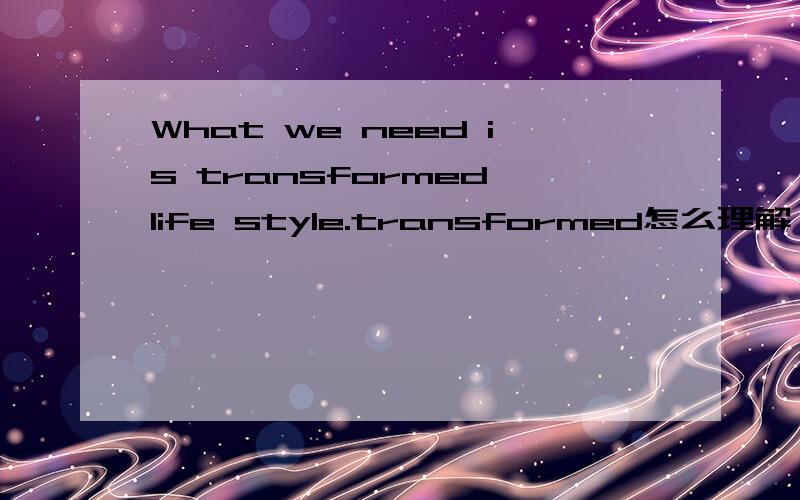 What we need is transformed life style.transformed怎么理解,这句话结构怎么理解?