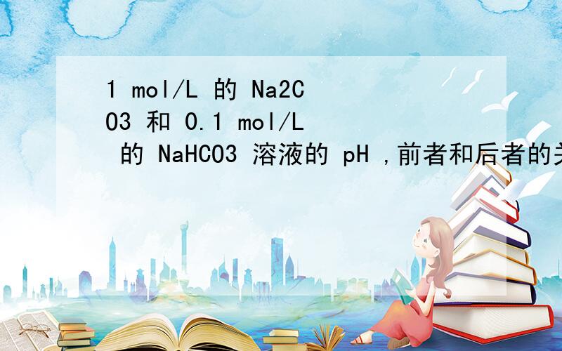 1 mol/L 的 Na2CO3 和 0.1 mol/L 的 NaHCO3 溶液的 pH ,前者和后者的关系是（ ）1 mol/L 的 Na2CO3 和 0.1 mol/L 的 NaHCO3 溶液的 pH ,前者和后者的关系是（ ）A.前者大B.前者小C.一样大D.不能确定