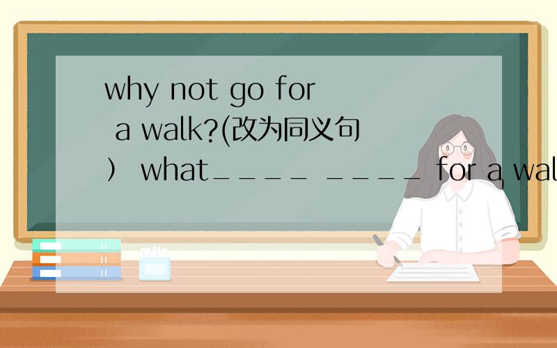 why not go for a walk?(改为同义句） what____ ____ for a walk