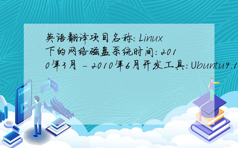 英语翻译项目名称：Linux下的网络磁盘系统时间：2010年3月 - 2010年6月开发工具：Ubuntu9.10 + MyEclipse7.1 + Tomcat6.0 + MySQL5.0项目描述：该系统是我本科毕业设计研究的课题。系统在Linux操作系统下