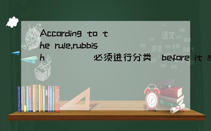 According to the rule,rubbish____(必须进行分类)before it is carried away.(sort)完成句子 中间的 填什么再详解啊