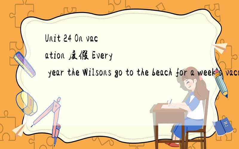 Unit 24 On vacation 度假 Every year the Wilsons go to the beach for a week's vacation.There are many interesting things to do at the beach.The children play games on the sand.Sometimes they build sandcastles.There are saltwater swimming pools.The c