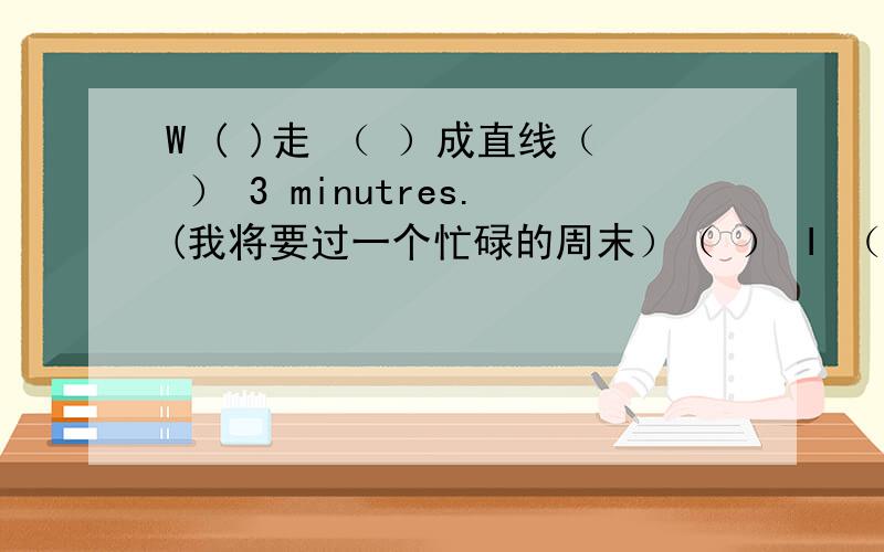 W ( )走 （ ）成直线（ ） 3 minutres.(我将要过一个忙碌的周末）（ ） I （ ）教 lessons .I'm a ( ).He work in ( ) air-conditioner ( )公司She sells things.She is ( ) ( )He ( ( )不舒服 （ ）人,he's ( ) ( ）She cleans stre