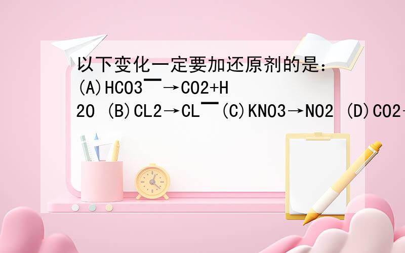 以下变化一定要加还原剂的是：(A)HCO3▔→CO2+H2O (B)CL2→CL▔(C)KNO3→NO2 (D)CO2→CO