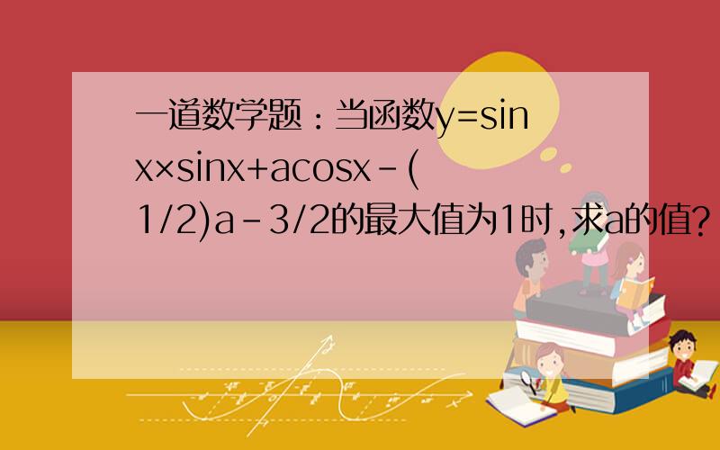 一道数学题：当函数y=sinx×sinx+acosx-(1/2)a-3/2的最大值为1时,求a的值?