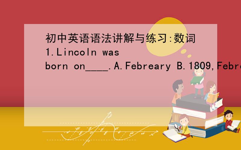 初中英语语法讲解与练习:数词1.Lincoln was born on____.A.Febreary B.1809,Febreary 12 C.1809,12 Febreary D.Febreary 1809,12