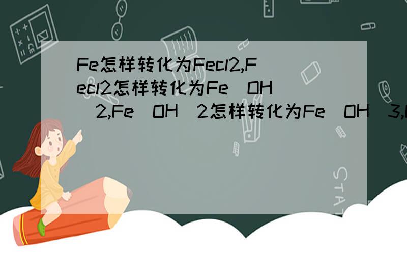 Fe怎样转化为Fecl2,Fecl2怎样转化为Fe(OH)2,Fe(OH)2怎样转化为Fe(OH)3,Fe(OH)3怎样转化为FeCl3,FeCl3怎我们明天期末考试考化学,今天复习时发现书中铁和铁的化合物转化这都不会,这是我第一次提问、、
