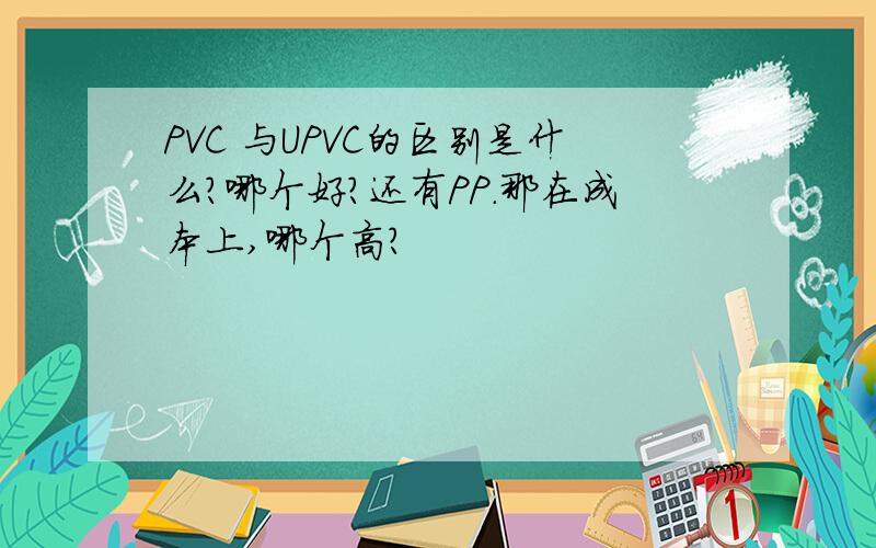 PVC 与UPVC的区别是什么?哪个好?还有PP.那在成本上,哪个高?