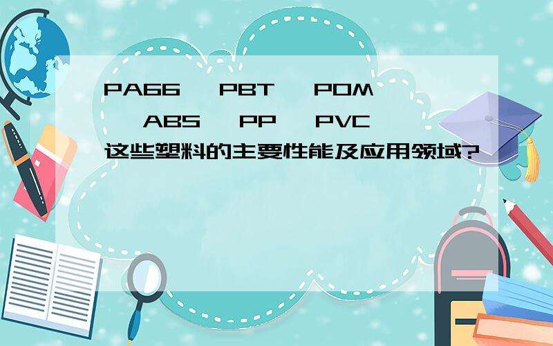 PA66, PBT, POM, ABS, PP, PVC这些塑料的主要性能及应用领域?