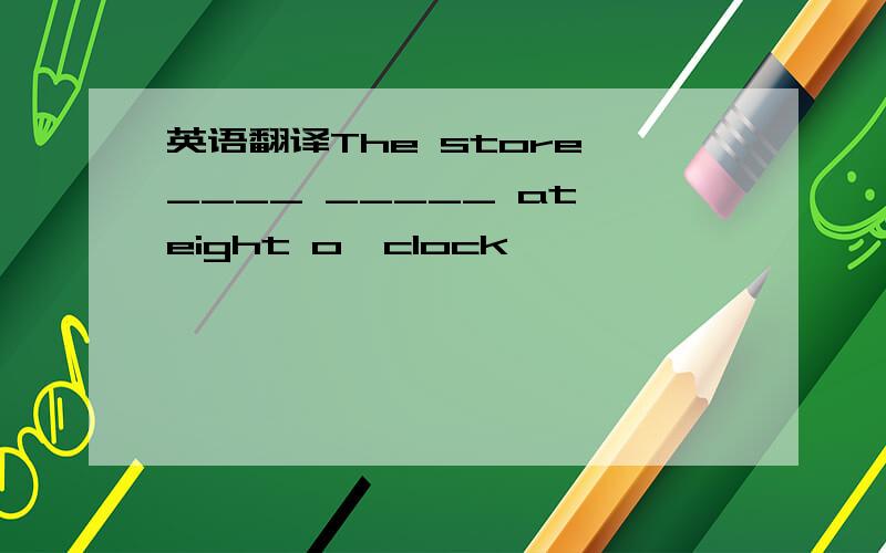 英语翻译The store ____ _____ at eight o'clock