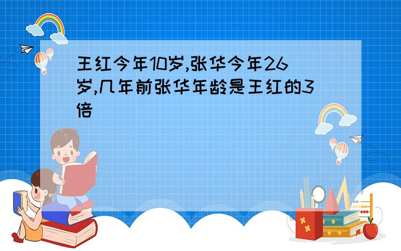 王红今年10岁,张华今年26岁,几年前张华年龄是王红的3倍