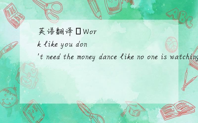 英语翻译♪Work like you don't need the money dance like no one is watching sing like no one is listening love like you've never ♥♪♥.:*