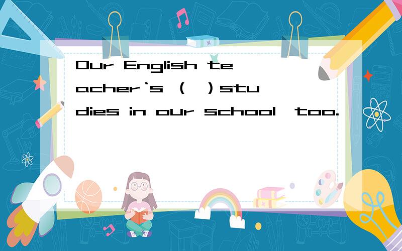 Our English teacher‘s （ ）studies in our school,too.