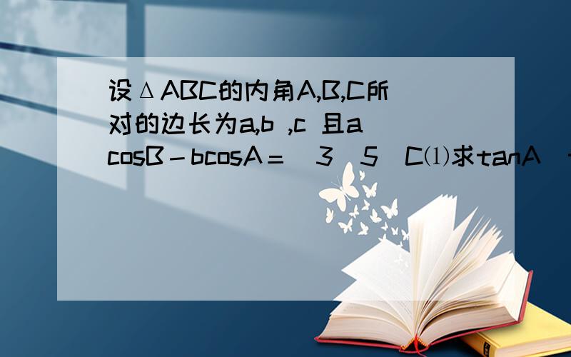 设ΔABC的内角A,B,C所对的边长为a,b ,c 且acosB－bcosA＝(3／5)C⑴求tanA／tanB的值⑵求tan﹙A－B﹚的最大值