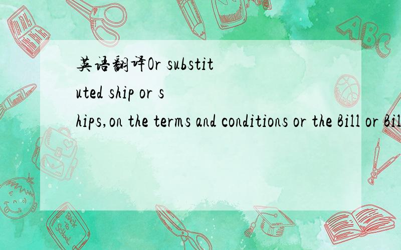 英语翻译Or substituted ship or ships,on the terms and conditions or the Bill or Bills of Lading issued by the said ship or ships