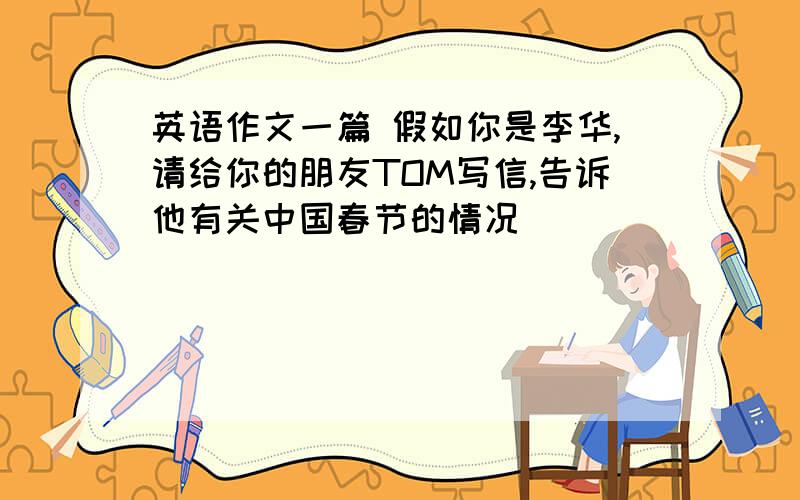 英语作文一篇 假如你是李华,请给你的朋友TOM写信,告诉他有关中国春节的情况