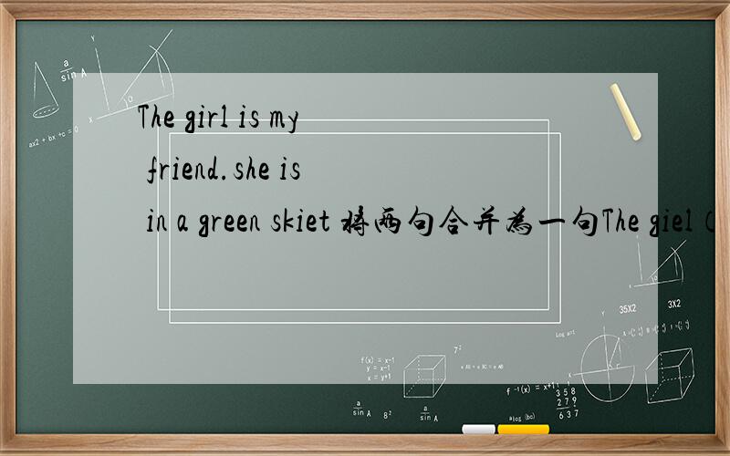The girl is my friend.she is in a green skiet 将两句合并为一句The giel（） a green skirt （） my.............................................my friend