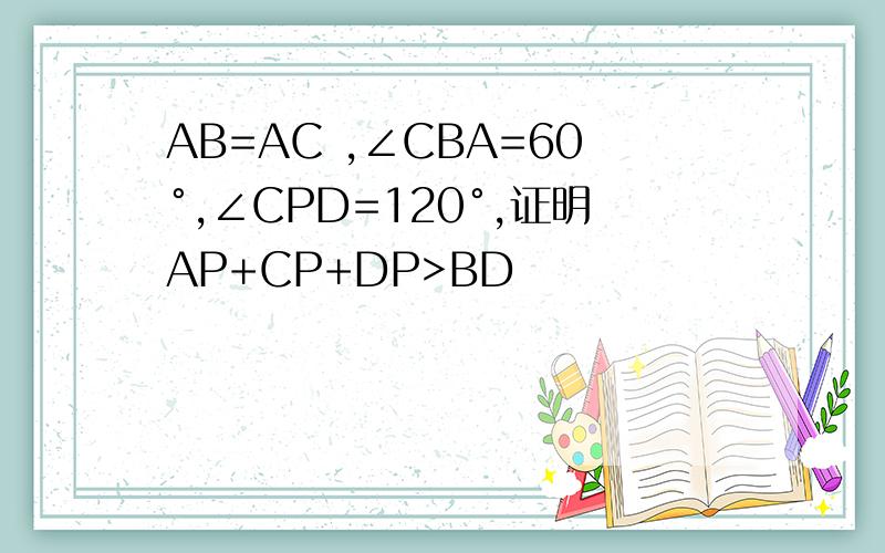AB=AC ,∠CBA=60°,∠CPD=120°,证明AP+CP+DP>BD
