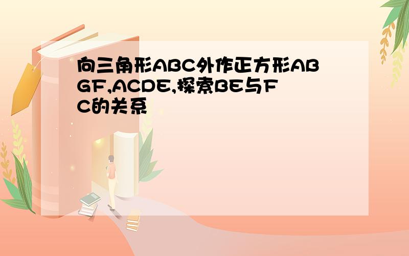 向三角形ABC外作正方形ABGF,ACDE,探索BE与FC的关系