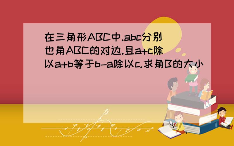 在三角形ABC中.abc分别也角ABC的对边.且a+c除以a+b等于b-a除以c.求角B的大小