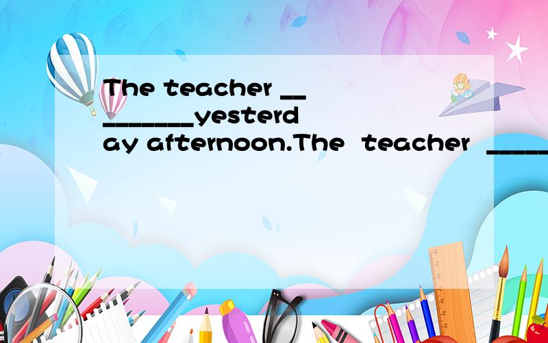 The teacher _________yesterday afternoon.The  teacher  _________yesterday  afternoon.