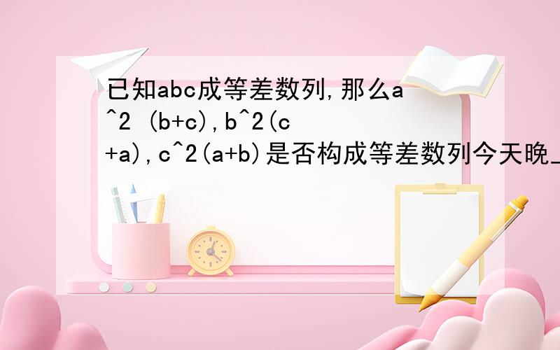 已知abc成等差数列,那么a^2 (b+c),b^2(c+a),c^2(a+b)是否构成等差数列今天晚上0.00截至.3Q.