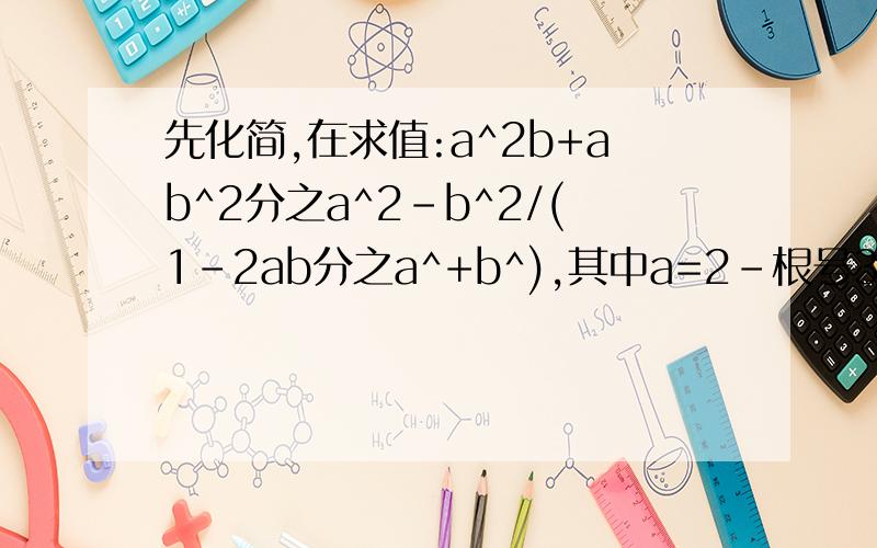 先化简,在求值:a^2b+ab^2分之a^2-b^2/(1-2ab分之a^+b^),其中a=2-根号3,b=2+根号3先化简,在求值:a^2b+ab^2分之a^2-b^2÷(1-2ab分之a^2+b^2),其中a=2-根号3,b=2+根号3打错了，这个才是对的