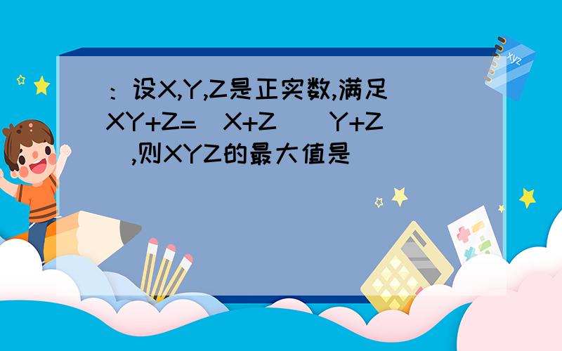 ：设X,Y,Z是正实数,满足XY+Z=(X+Z)(Y+Z),则XYZ的最大值是