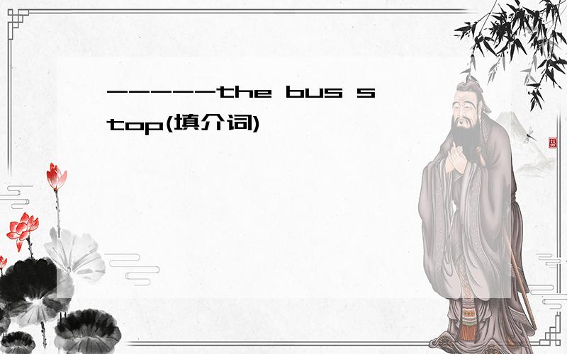 -----the bus stop(填介词)