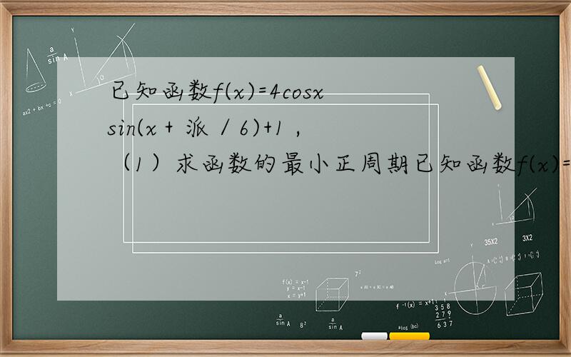 已知函数f(x)=4cosxsin(x＋派／6)+1 ,（1）求函数的最小正周期已知函数f(x)=4cosxsin(x＋派／6)+1 ,（1）求函数的最小正周期